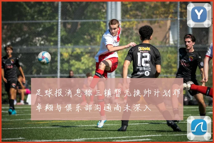 足球报消息称三镇暂无换帅计划邓卓翔与俱乐部沟通尚未深入
