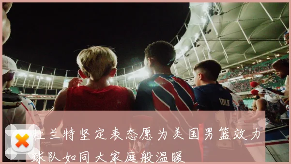 杜兰特坚定表态愿为美国男篮效力球队如同大家庭般温暖