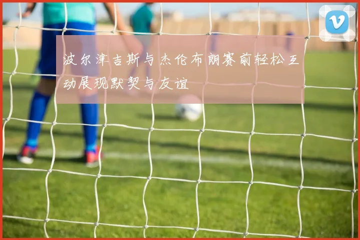 波尔津吉斯与杰伦布朗赛前轻松互动展现默契与友谊