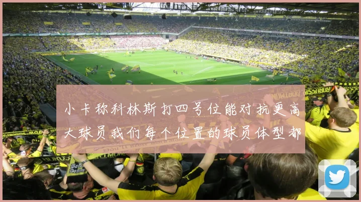 小卡称科林斯打四号位能对抗更高大球员我们每个位置的球员体型都很出色