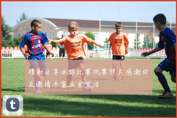 穆勒分享冰球比赛观赛照片感谢好友邀请丰富业余生活