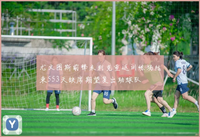 尤文图斯前锋米利克重返训练场结束553天缺席期望复出助球队