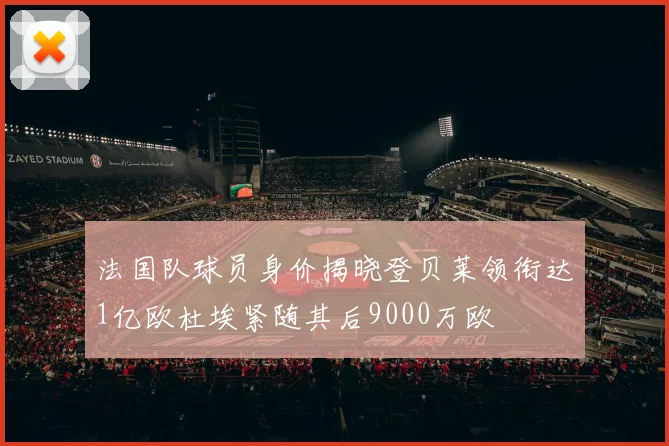 法国队球员身价揭晓登贝莱领衔达1亿欧杜埃紧随其后9000万欧