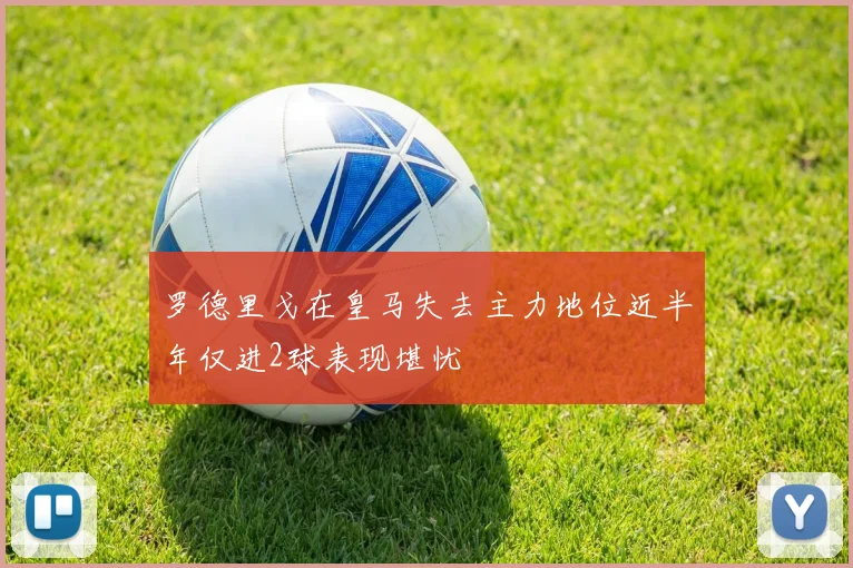 罗德里戈在皇马失去主力地位近半年仅进2球表现堪忧