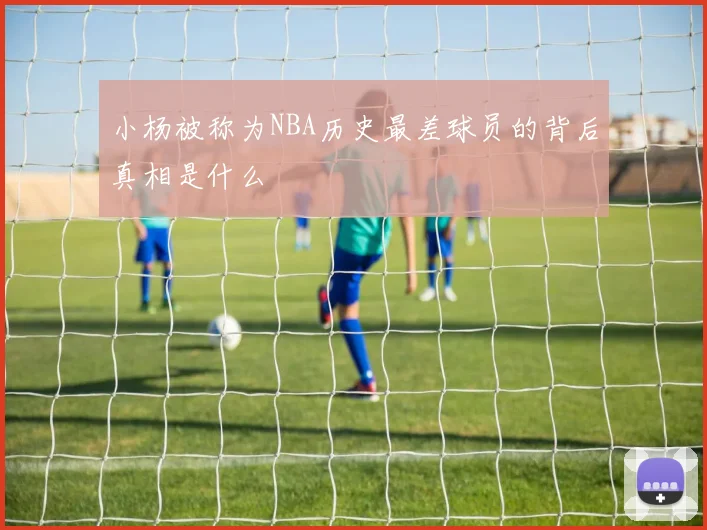小杨被称为NBA历史最差球员的背后真相是什么