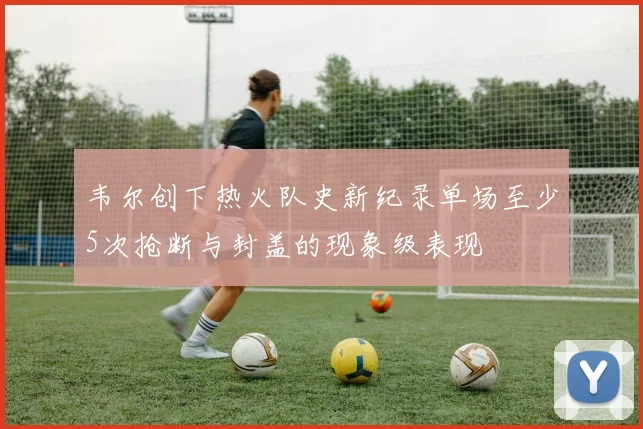 韦尔创下热火队史新纪录单场至少5次抢断与封盖的现象级表现