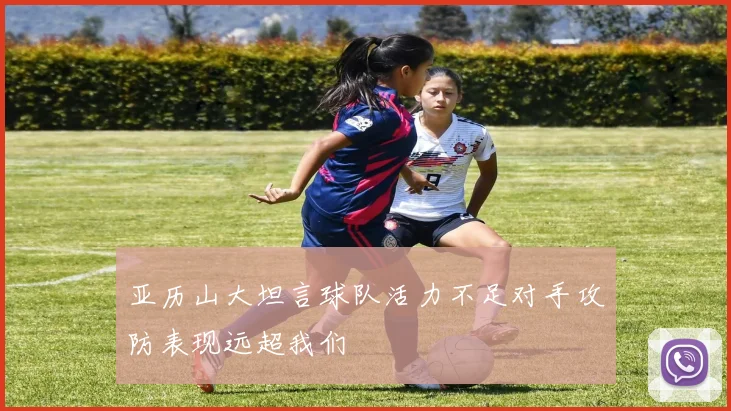 亚历山大坦言球队活力不足对手攻防表现远超我们