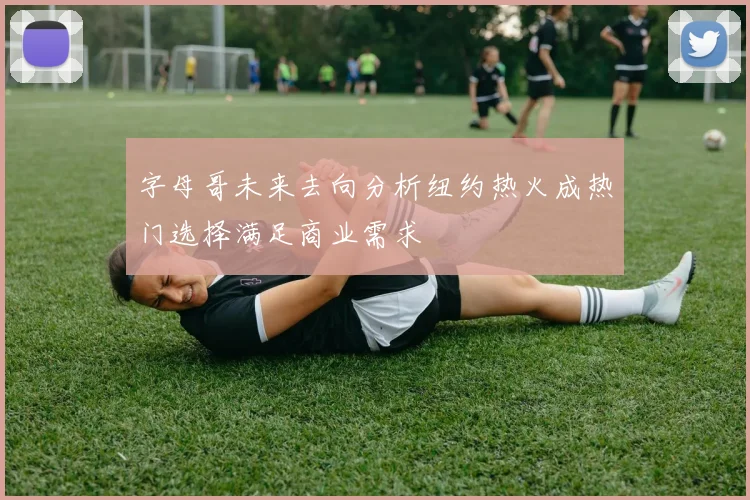 字母哥未来去向分析纽约热火成热门选择满足商业需求