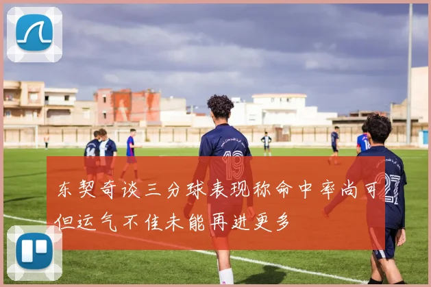 东契奇谈三分球表现称命中率尚可但运气不佳未能再进更多