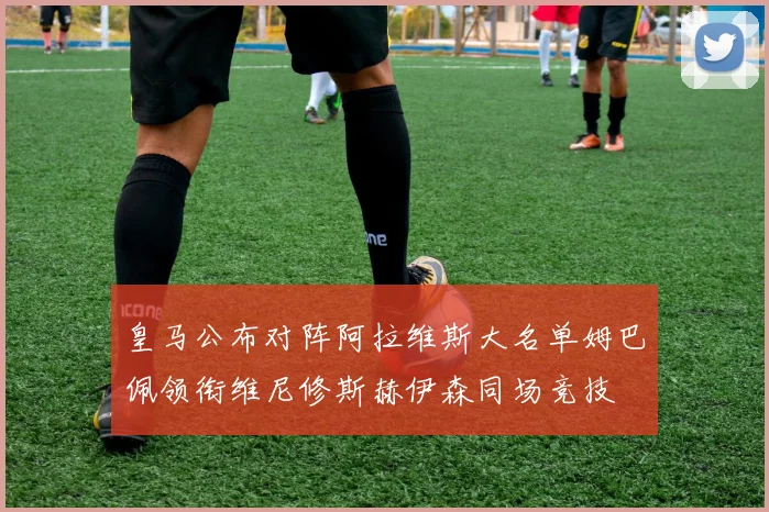 皇马公布对阵阿拉维斯大名单姆巴佩领衔维尼修斯赫伊森同场竞技