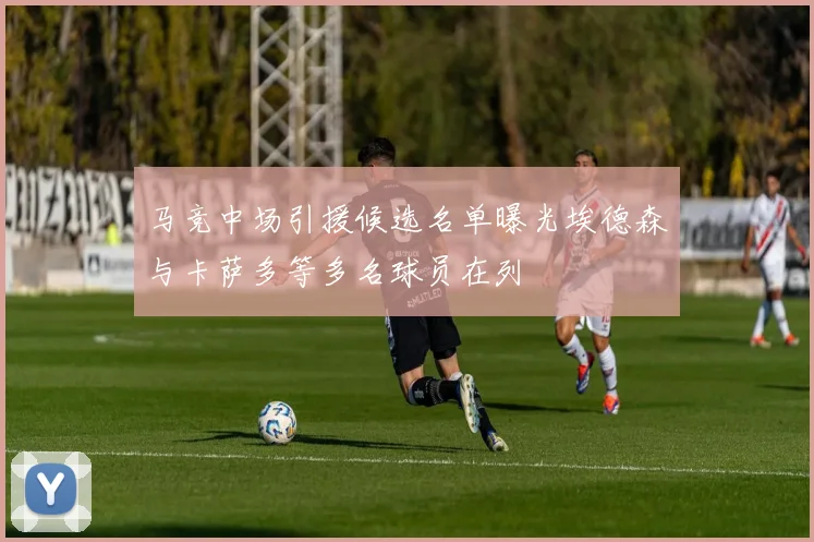 马竞中场引援候选名单曝光埃德森与卡萨多等多名球员在列