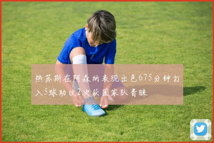 热苏斯在阿森纳表现出色675分钟打入5球助攻2次获国家队青睐