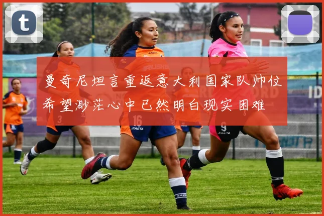 曼奇尼坦言重返意大利国家队帅位希望渺茫心中已然明白现实困难