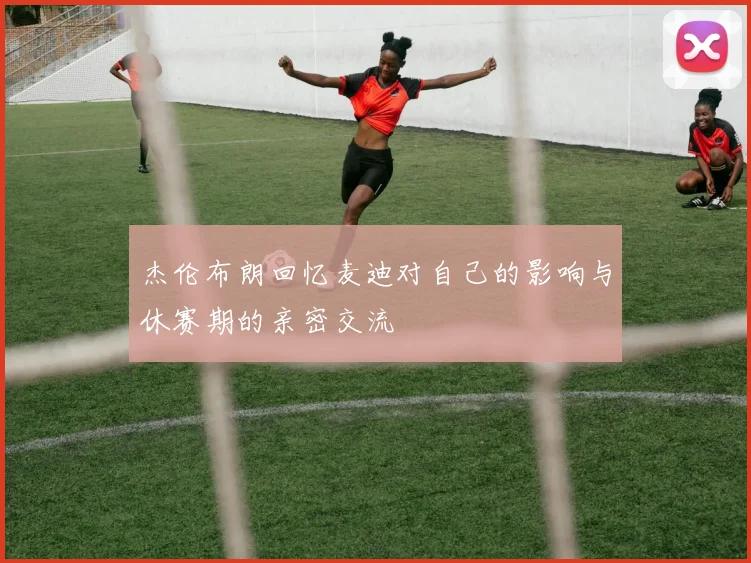 杰伦布朗回忆麦迪对自己的影响与休赛期的亲密交流