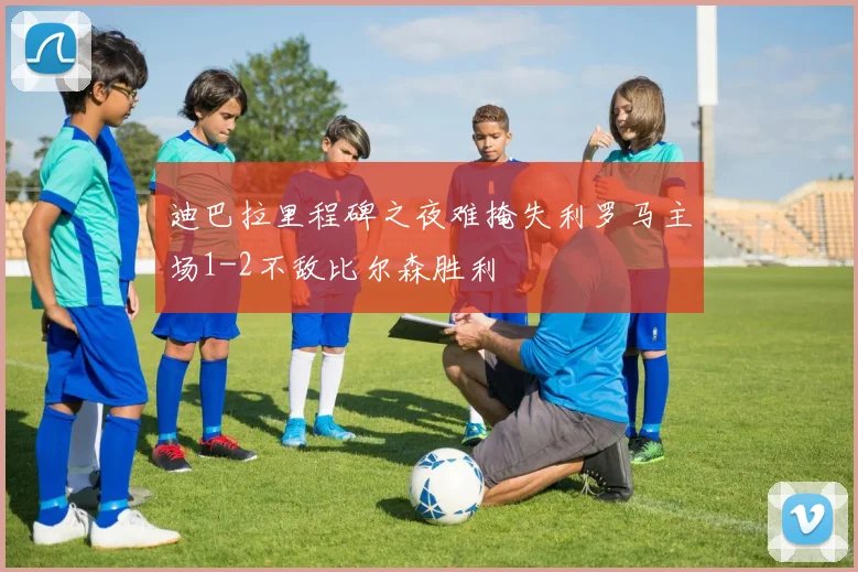 迪巴拉里程碑之夜难掩失利罗马主场1-2不敌比尔森胜利