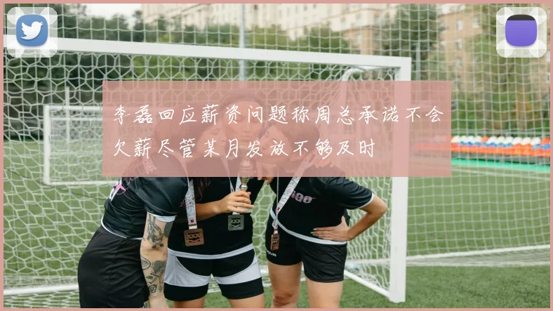 李磊回应薪资问题称周总承诺不会欠薪尽管某月发放不够及时