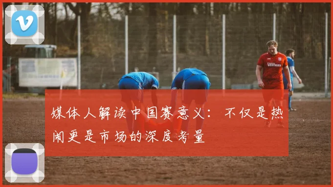 媒体人解读中国赛意义：不仅是热闹更是市场的深度考量