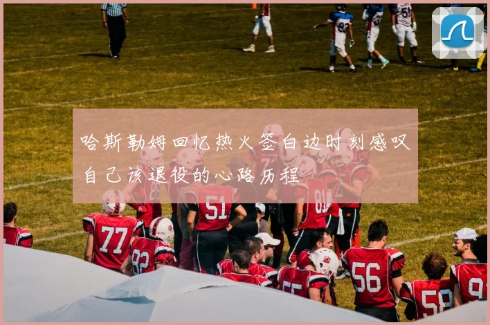 哈斯勒姆回忆热火签白边时刻感叹自己该退役的心路历程